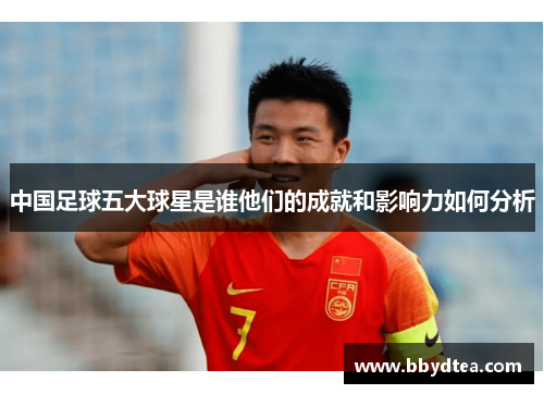 中国足球五大球星是谁他们的成就和影响力如何分析