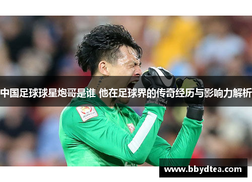 中国足球球星炮哥是谁 他在足球界的传奇经历与影响力解析